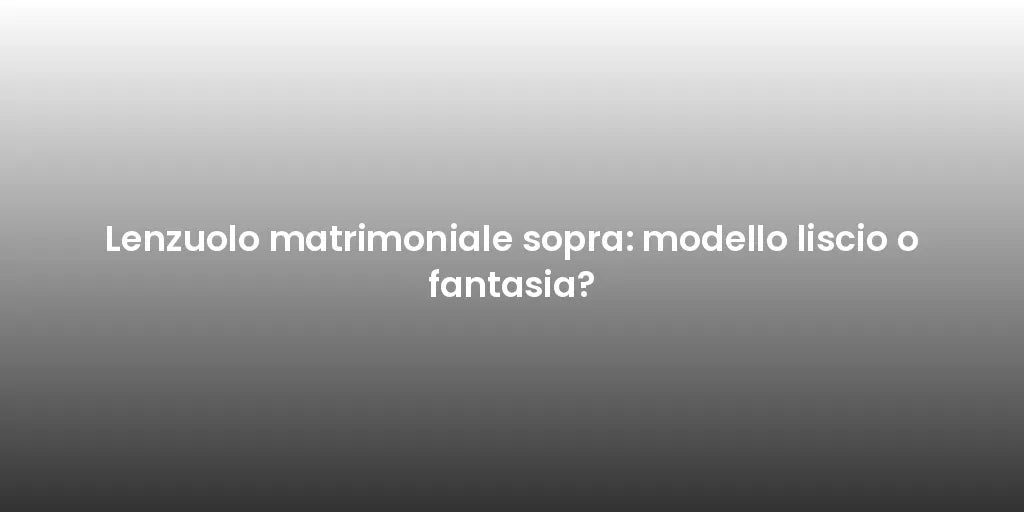 Lenzuolo matrimoniale sopra: modello liscio o fantasia?