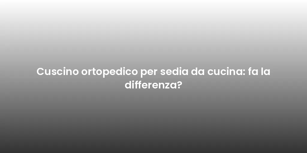 Cuscino ortopedico per sedia da cucina: fa la differenza?