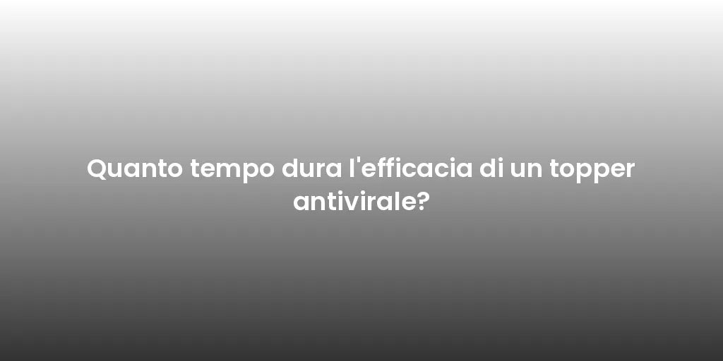 Quanto tempo dura l'efficacia di un topper antivirale?