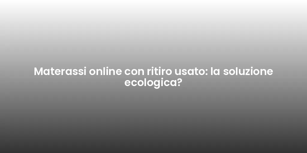 Materassi online con ritiro usato: la soluzione ecologica?