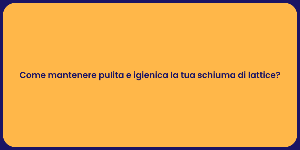 Come mantenere pulita e igienica la tua schiuma di lattice?