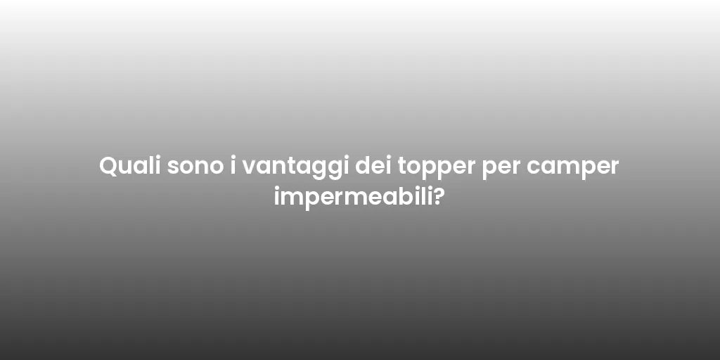Quali sono i vantaggi dei topper per camper impermeabili?