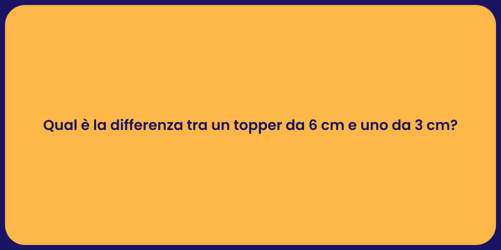Qual è la differenza tra un topper da 6 cm e uno da 3 cm?