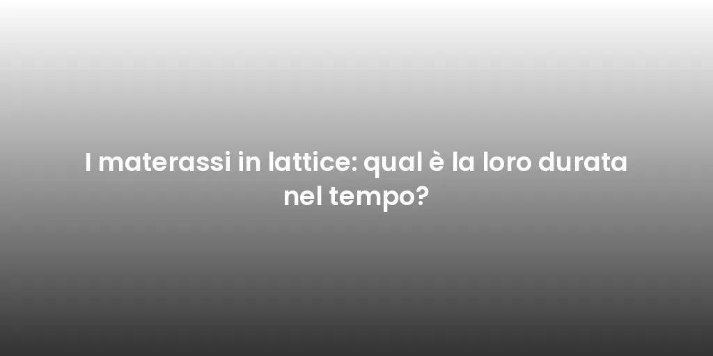 I materassi in lattice: qual è la loro durata nel tempo?