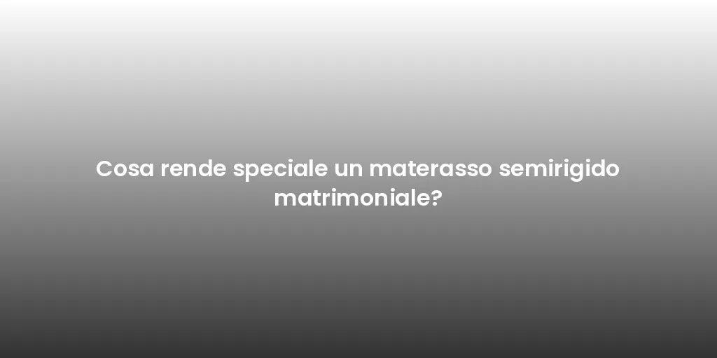 Cosa rende speciale un materasso semirigido matrimoniale?