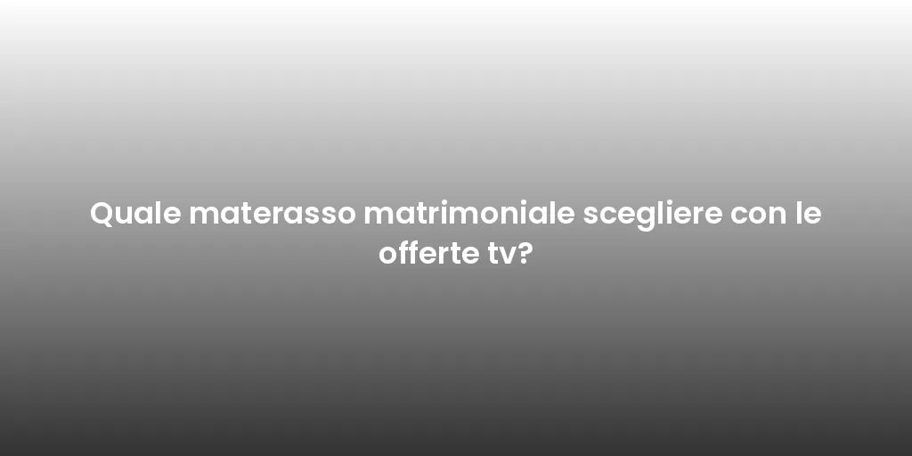 Quale materasso matrimoniale scegliere con le offerte tv?