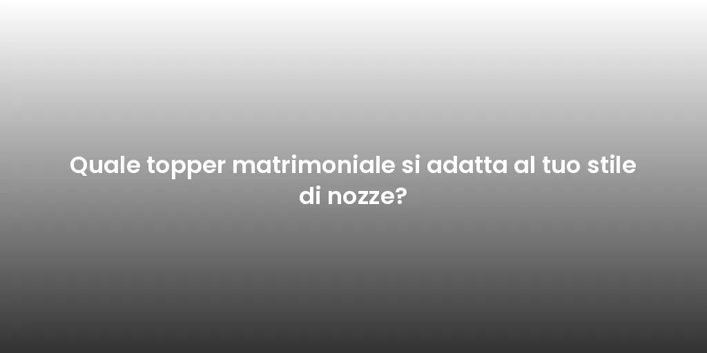 Quale topper matrimoniale si adatta al tuo stile di nozze?