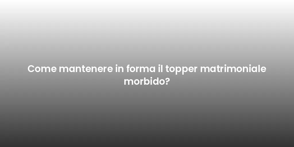 Come mantenere in forma il topper matrimoniale morbido?