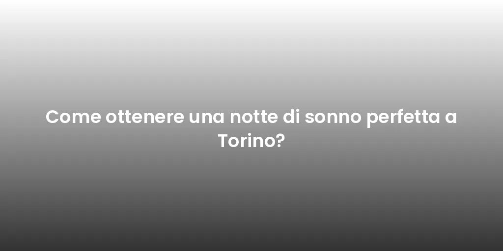 Come ottenere una notte di sonno perfetta a Torino?