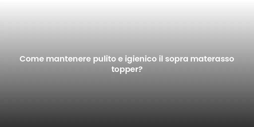 Come mantenere pulito e igienico il sopra materasso topper?