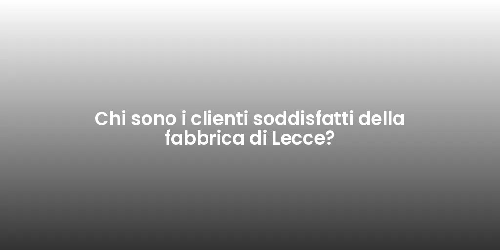 Chi sono i clienti soddisfatti della fabbrica di Lecce?