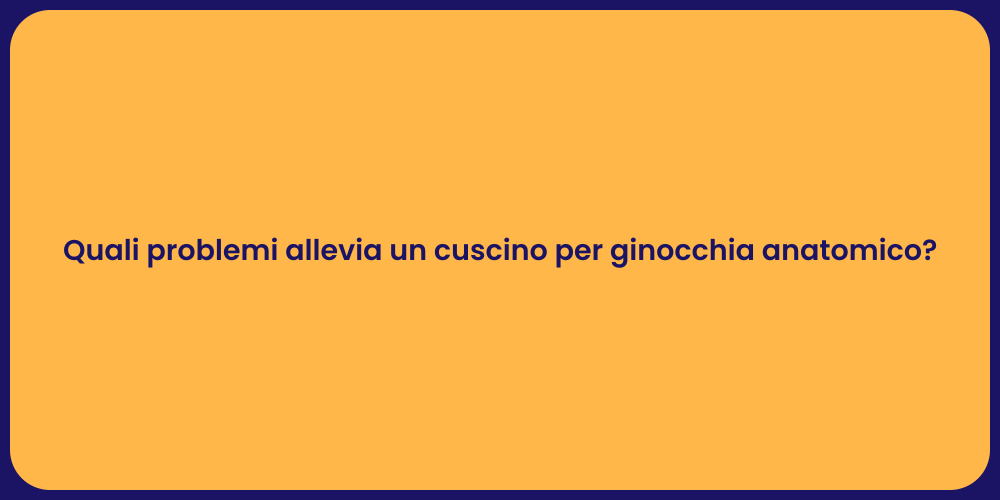 Quali problemi allevia un cuscino per ginocchia anatomico?