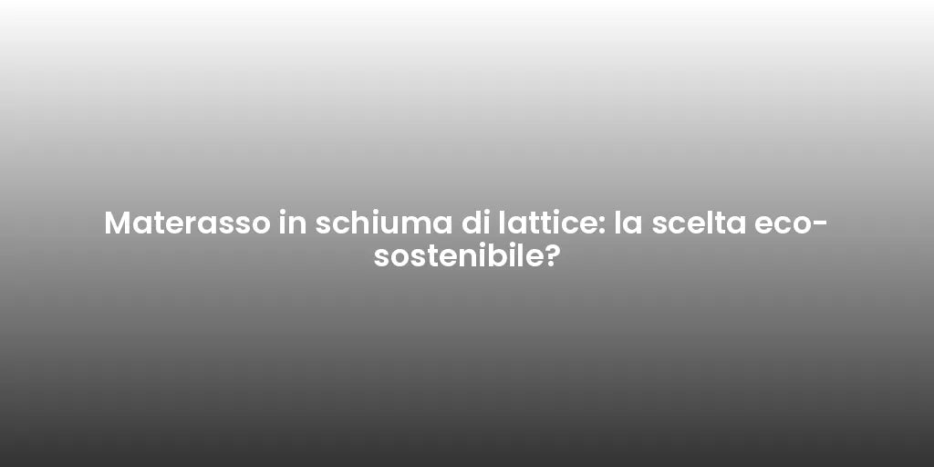 Materasso in schiuma di lattice: la scelta eco-sostenibile?