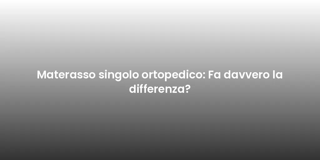Materasso singolo ortopedico: Fa davvero la differenza?