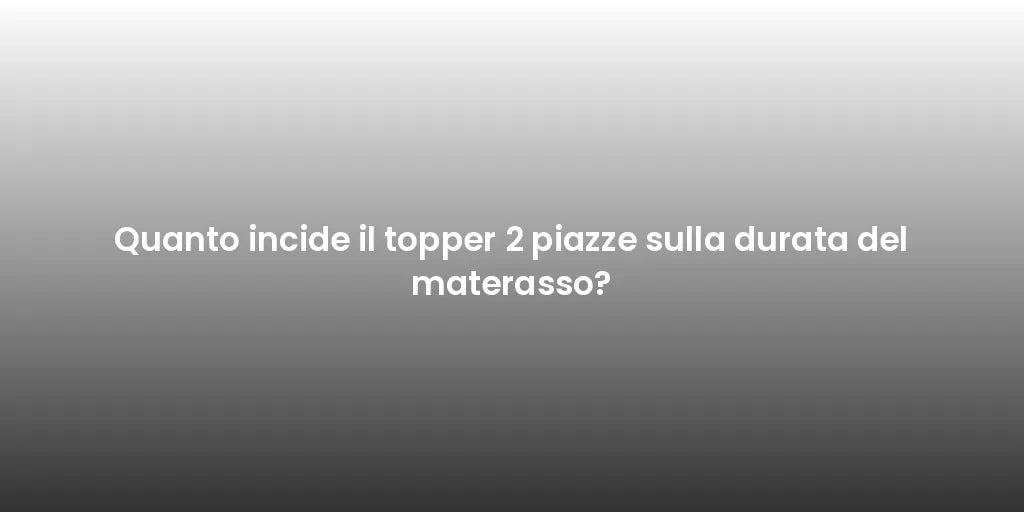 Quanto incide il topper 2 piazze sulla durata del materasso?
