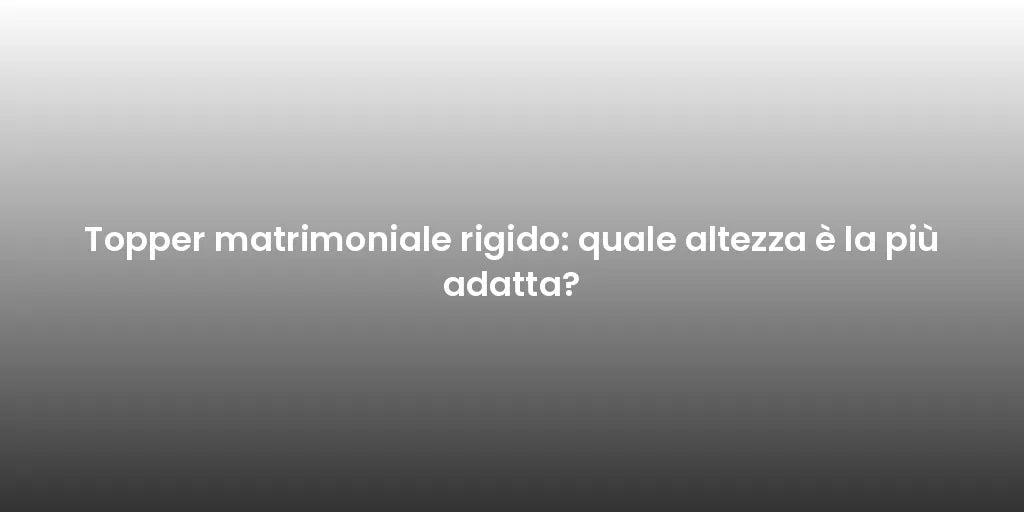 Topper matrimoniale rigido: quale altezza è la più adatta?