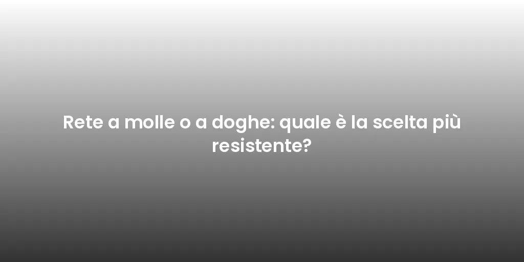 Rete a molle o a doghe: quale è la scelta più resistente?