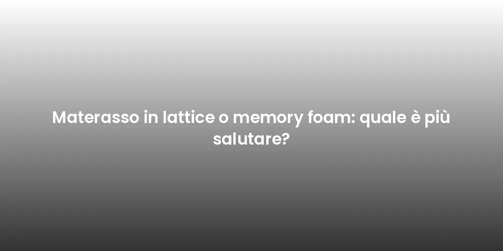 Materasso in lattice o memory foam: quale è più salutare?