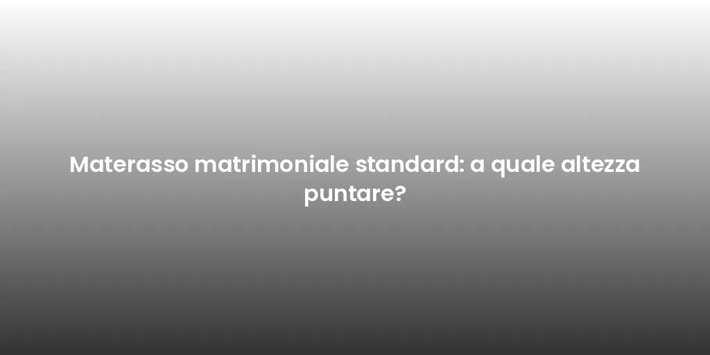 Materasso matrimoniale standard: a quale altezza puntare?