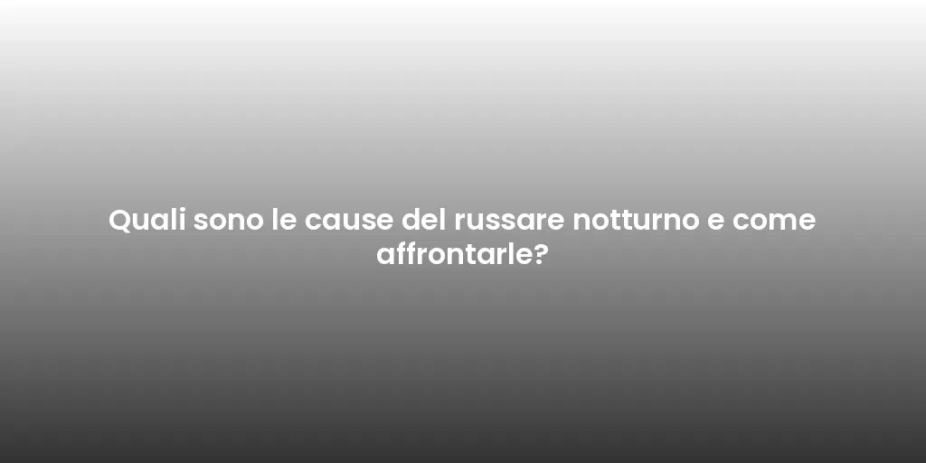 Quali sono le cause del russare notturno e come affrontarle?