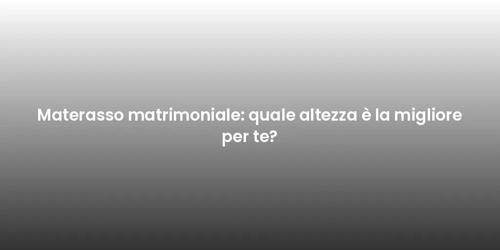 Materasso matrimoniale: quale altezza è la migliore per te?