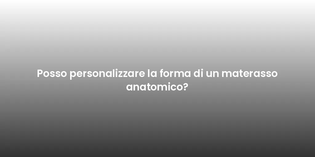 Posso personalizzare la forma di un materasso anatomico?