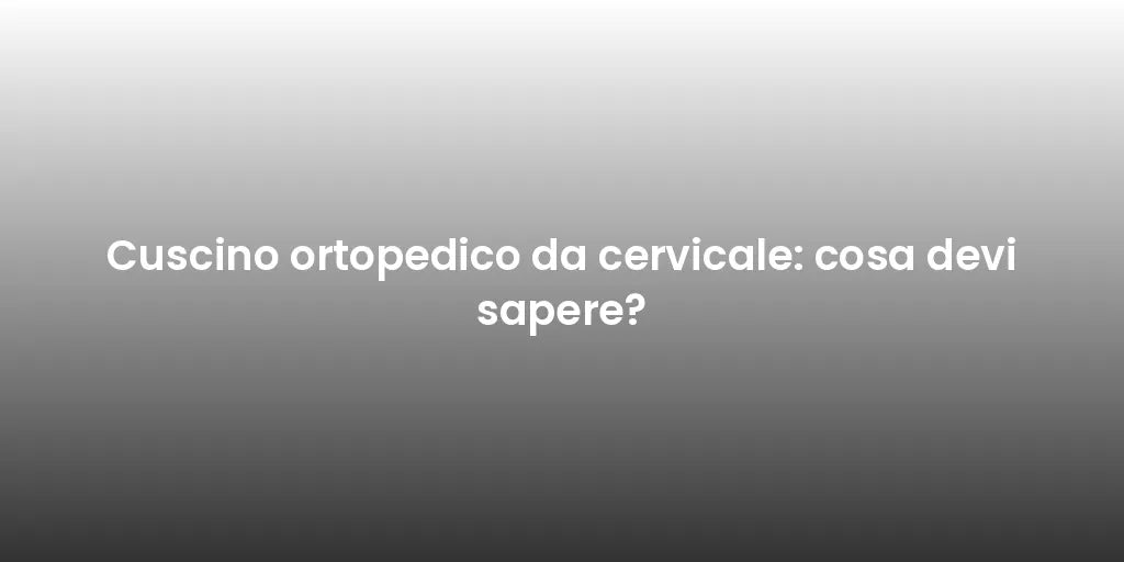 Cuscino ortopedico da cervicale: cosa devi sapere?