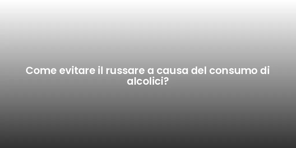 Come evitare il russare a causa del consumo di alcolici?