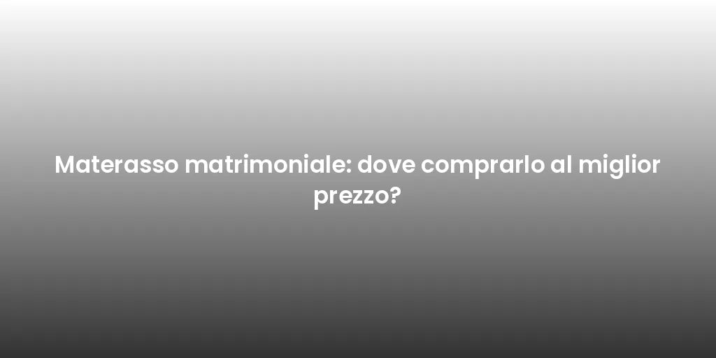 Materasso matrimoniale: dove comprarlo al miglior prezzo?