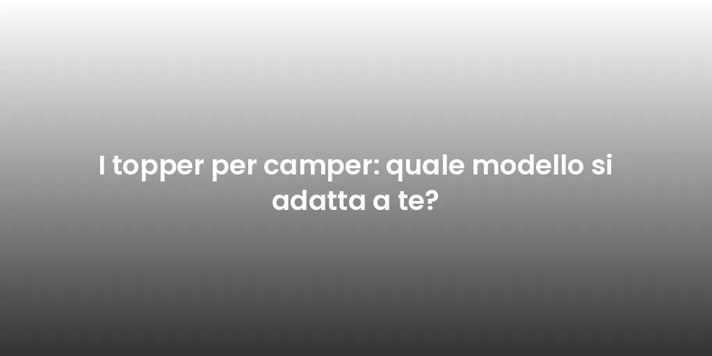 I topper per camper: quale modello si adatta a te?