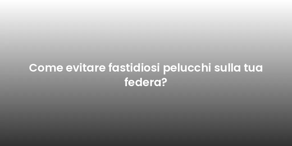 Come evitare fastidiosi pelucchi sulla tua federa?