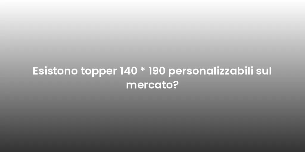 Esistono topper 140 * 190 personalizzabili sul mercato?