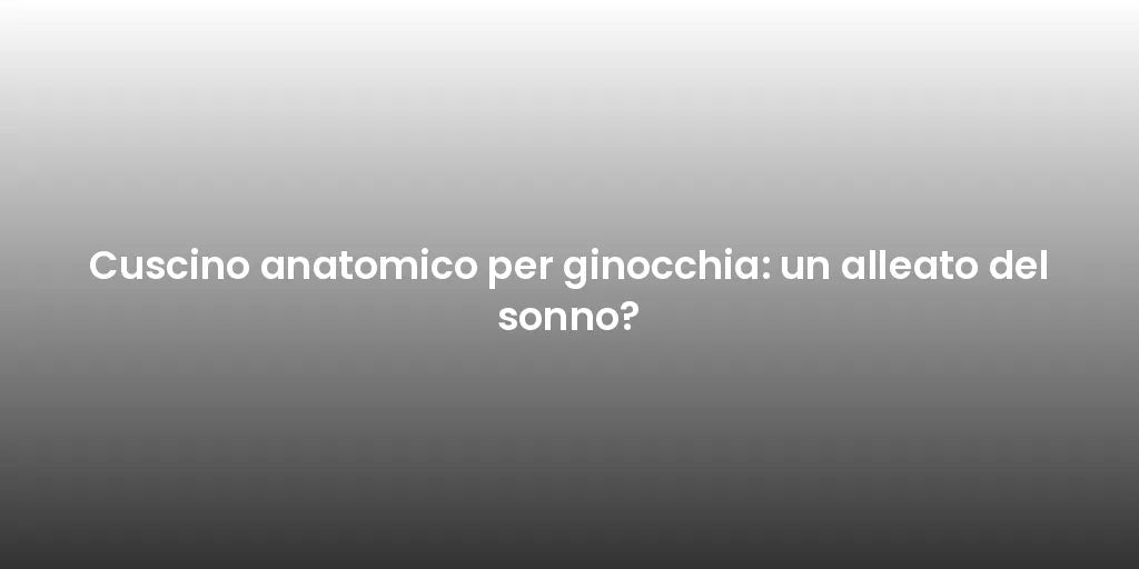Cuscino anatomico per ginocchia: un alleato del sonno?