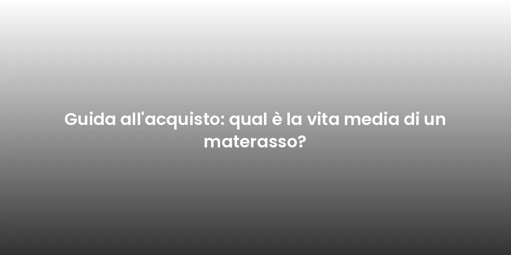 Guida all'acquisto: qual è la vita media di un materasso?