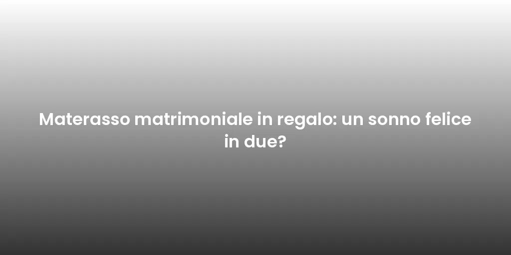 Materasso matrimoniale in regalo: un sonno felice in due?