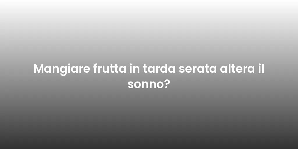 Mangiare frutta in tarda serata altera il sonno?