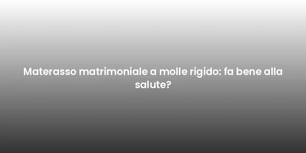 Materasso matrimoniale a molle rigido: fa bene alla salute?