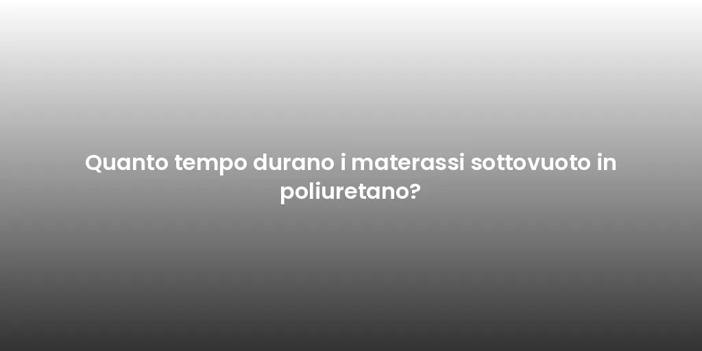 Quanto tempo durano i materassi sottovuoto in poliuretano?