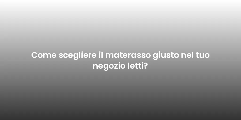 Come scegliere il materasso giusto nel tuo negozio letti?