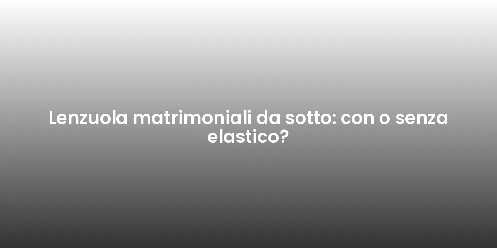 Lenzuola matrimoniali da sotto: con o senza elastico?