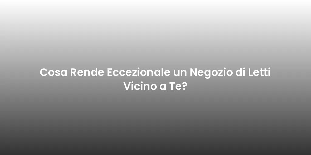 Cosa Rende Eccezionale un Negozio di Letti Vicino a Te?