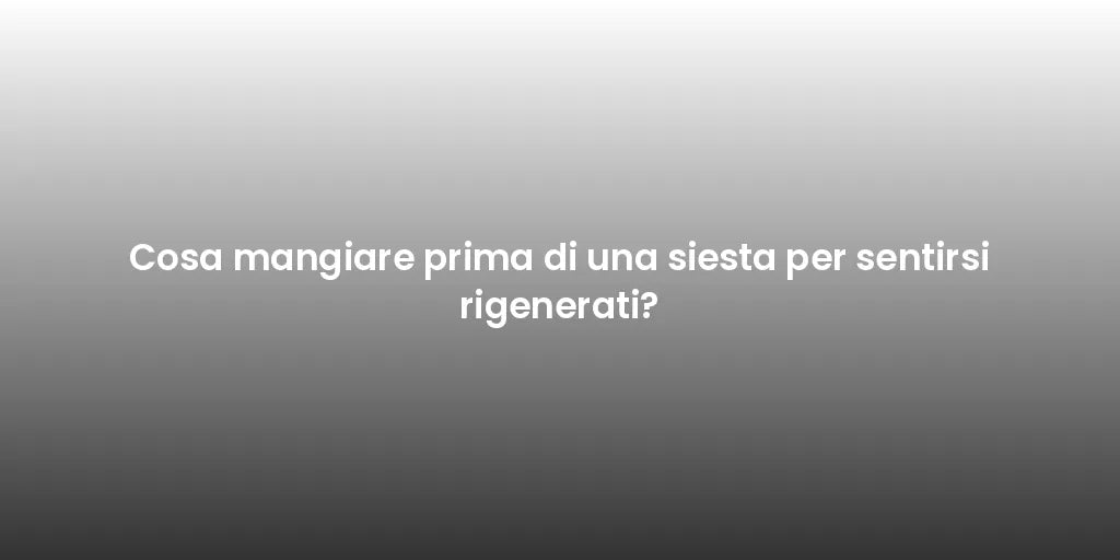 Cosa mangiare prima di una siesta per sentirsi rigenerati?