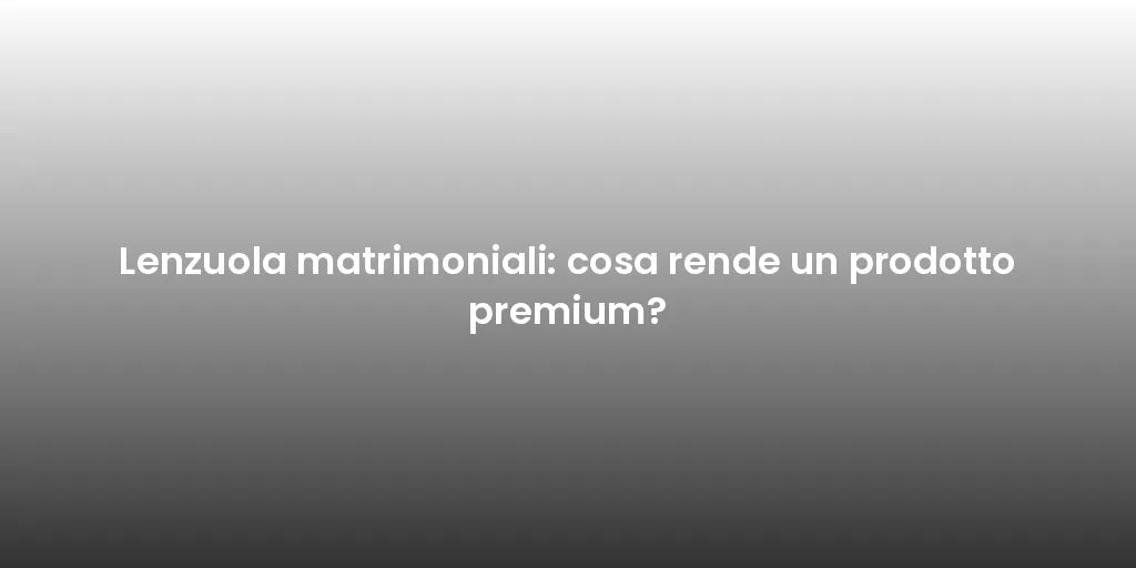 Lenzuola matrimoniali: cosa rende un prodotto premium?