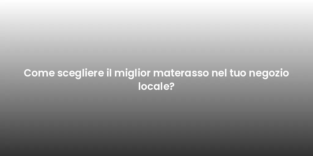 Come scegliere il miglior materasso nel tuo negozio locale?