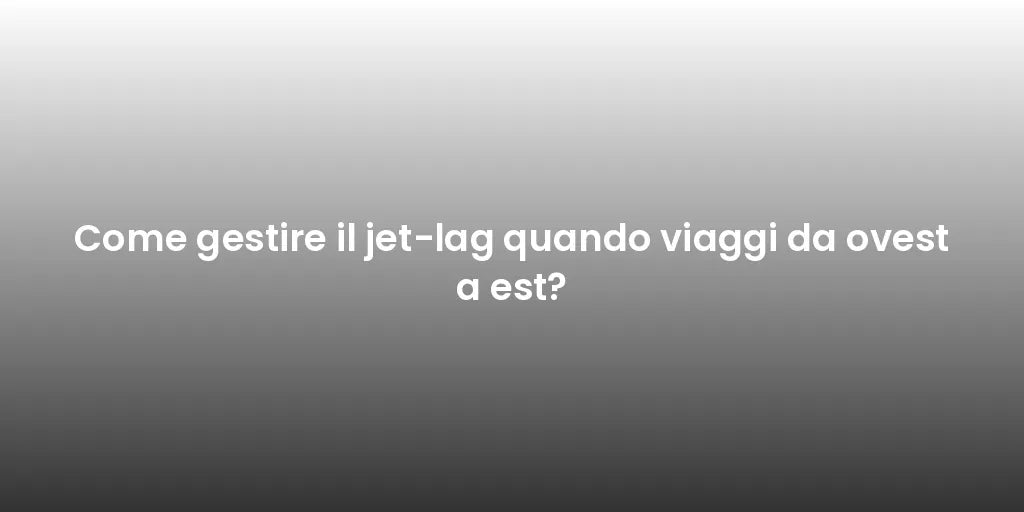 Come gestire il jet-lag quando viaggi da ovest a est?