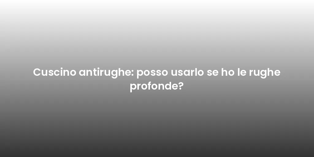 Cuscino antirughe: posso usarlo se ho le rughe profonde?