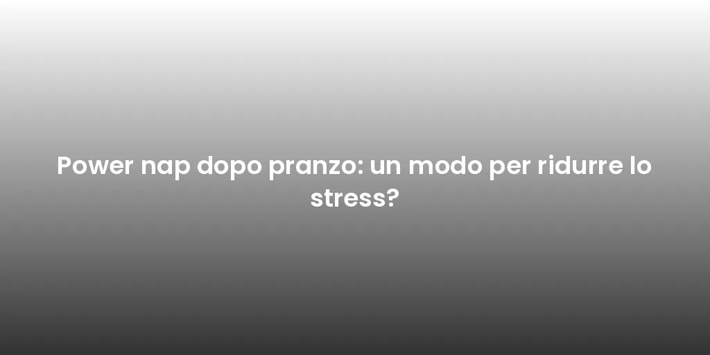 Power nap dopo pranzo: un modo per ridurre lo stress?