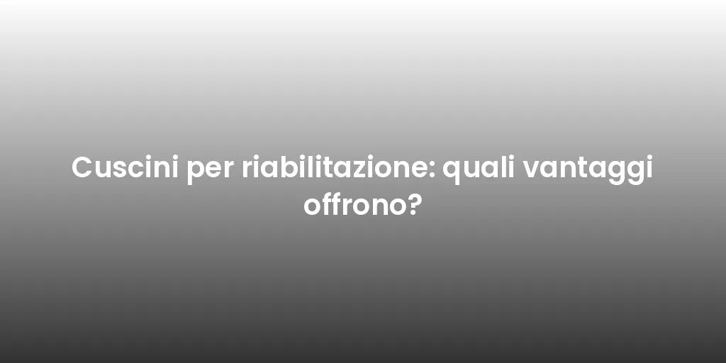 Cuscini per riabilitazione: quali vantaggi offrono?