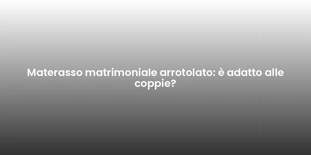 Materasso matrimoniale arrotolato: è adatto alle coppie?
