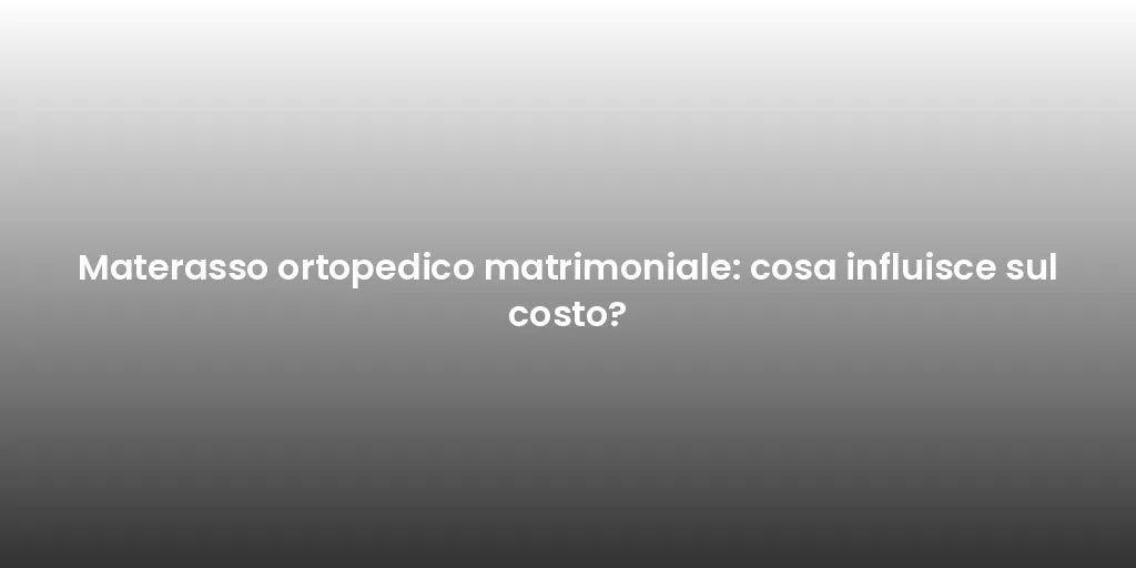 Materasso ortopedico matrimoniale: cosa influisce sul costo?